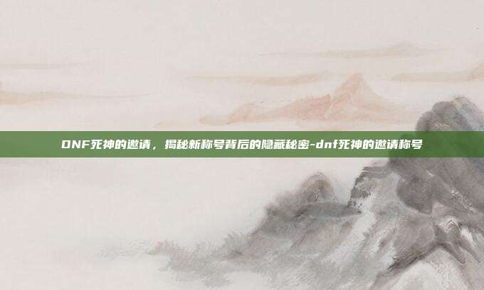 DNF死神的邀请,揭秘新称号背后的隐藏秘密-dnf死神的邀请称号