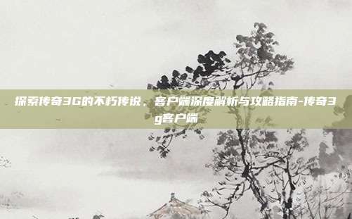 探索传奇3G的不朽传说,客户端深度解析与攻略指南-传奇3g客户端