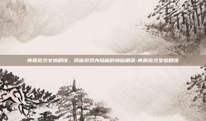 青蔷薇少女惨剧馆,揭秘游戏内隐藏的神秘角落-青蔷薇少女惨剧馆