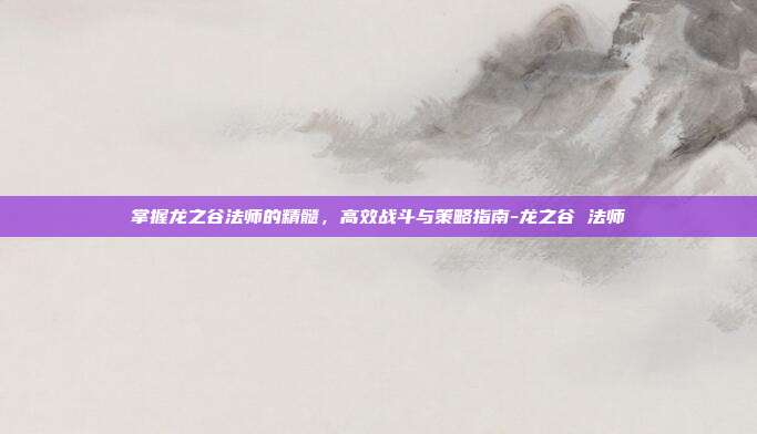 掌握龙之谷法师的精髓,高效战斗与策略指南-龙之谷 法师