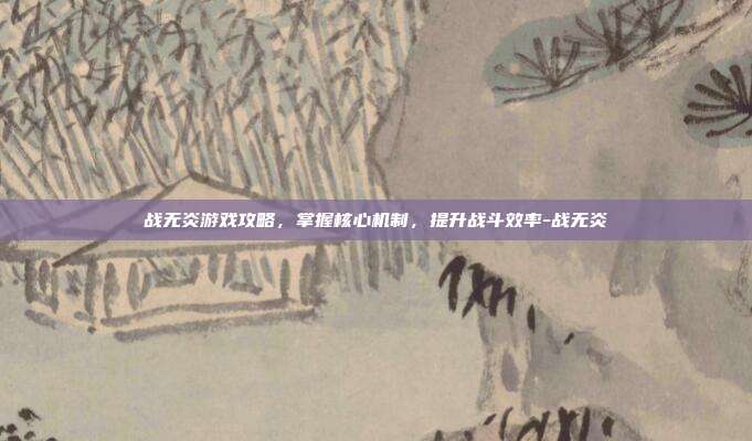 战无炎游戏攻略,掌握核心机制,提升战斗效率-战无炎