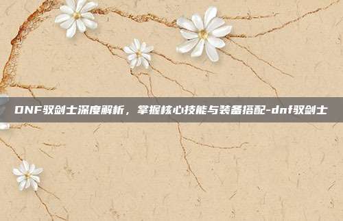 DNF驭剑士深度解析,掌握核心技能与装备搭配-dnf驭剑士