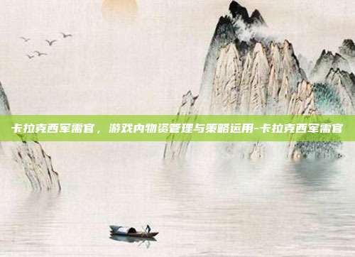 卡拉克西军需官,游戏内物资管理与策略运用-卡拉克西军需官