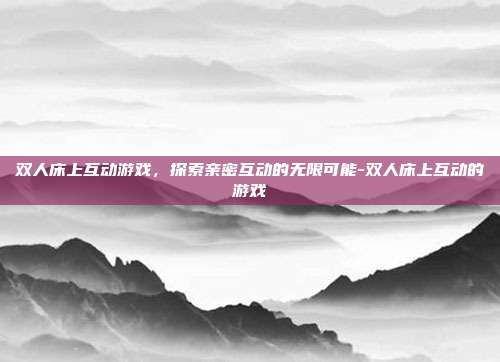 双人床上互动游戏,探索亲密互动的无限可能-双人床上互动的游戏