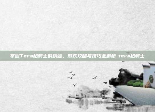 掌握Tera枪骑士的精髓,游戏攻略与技巧全解析-tera枪骑士