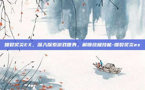 爆裂炙炎EX,深入探索游戏世界,解锁终极技能-爆裂炙炎ex