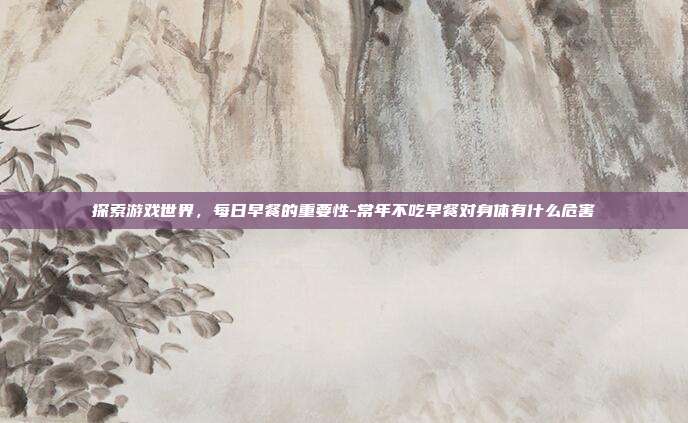 探索游戏世界,每日早餐的重要性-常年不吃早餐对身体有什么危害