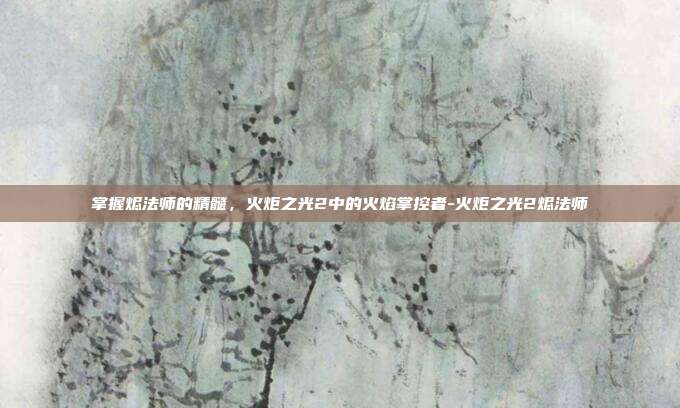 掌握烬法师的精髓,火炬之光2中的火焰掌控者-火炬之光2烬法师