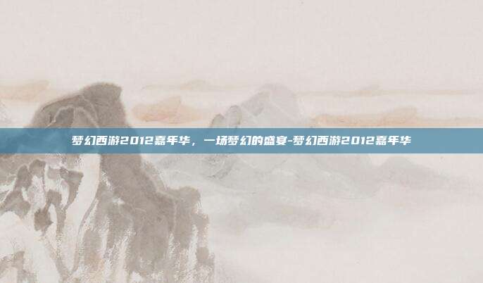 梦幻西游2012嘉年华,一场梦幻的盛宴-梦幻西游2012嘉年华