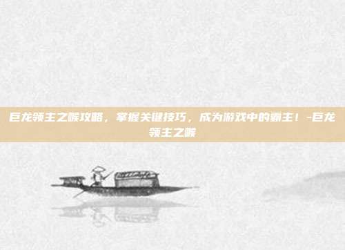 巨龙领主之喉攻略,掌握关键技巧,成为游戏中的霸主!-巨龙领主之喉