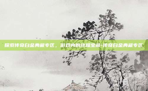 探索传奇白金典藏专区,游戏内的终极宝藏-传奇白金典藏专区