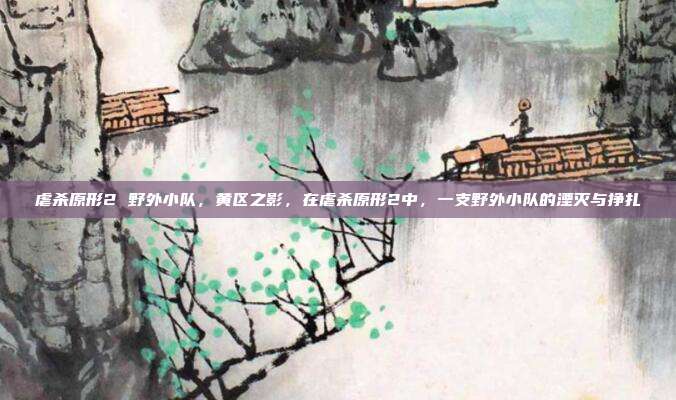 虐杀原形2 野外小队,黄区之影,在虐杀原形2中,一支野外小队的湮灭与挣扎