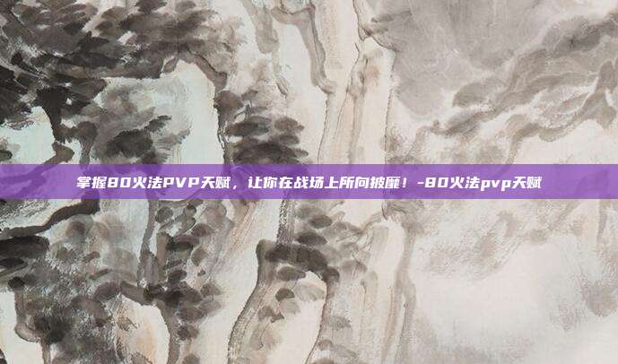掌握80火法PVP天赋,让你在战场上所向披靡!-80火法pvp天赋