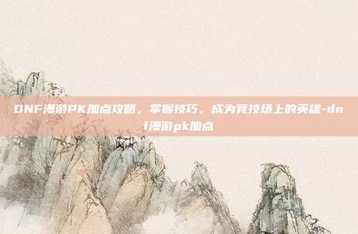 DNF漫游PK加点攻略,掌握技巧,成为竞技场上的英雄-dnf漫游pk加点