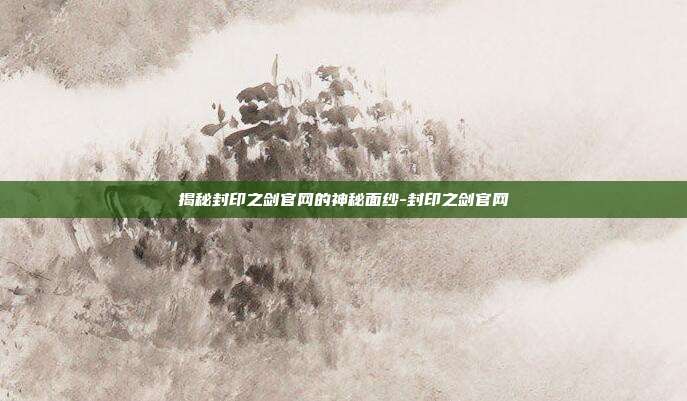 揭秘封印之剑官网的神秘面纱-封印之剑官网