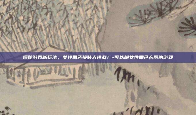 揭秘游戏新玩法,女性角色换装大挑战!-可以脱女性角色衣服的游戏
