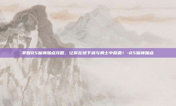 掌握85魔神加点攻略,让你在地下城与勇士中称霸!-85魔神加点