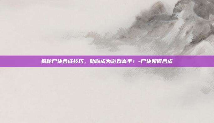 揭秘尸块合成技巧,助你成为游戏高手!-尸块如何合成