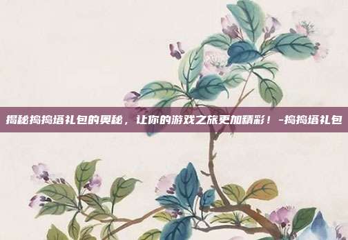 揭秘捣捣塔礼包的奥秘,让你的游戏之旅更加精彩!-捣捣塔礼包