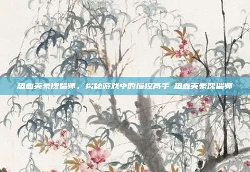 热血英豪傀儡师,揭秘游戏中的操控高手-热血英豪傀儡师