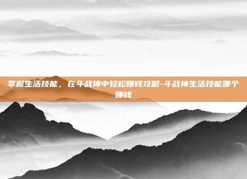 掌握生活技能,在斗战神中轻松赚钱攻略-斗战神生活技能哪个赚钱
