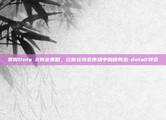 掌握Dota 2转会策略,让你在转会市场中脱颖而出-dota2转会