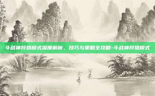 斗战神狩猎模式深度解析,技巧与策略全攻略-斗战神狩猎模式