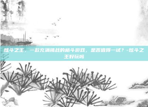 炫斗之王,一款充满挑战的格斗游戏,是否值得一试?-炫斗之王好玩吗