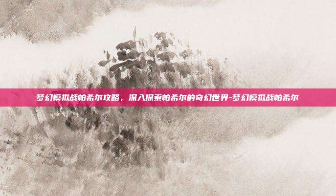 梦幻模拟战帕希尔攻略,深入探索帕希尔的奇幻世界-梦幻模拟战帕希尔
