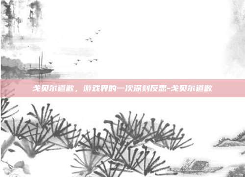 戈贝尔道歉,游戏界的一次深刻反思-戈贝尔道歉