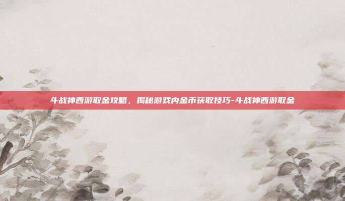 斗战神西游取金攻略,揭秘游戏内金币获取技巧-斗战神西游取金