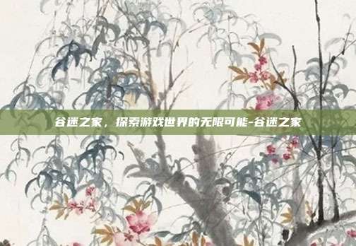 谷迷之家,探索游戏世界的无限可能-谷迷之家