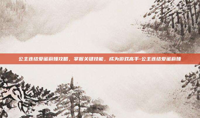 公主连结爱蜜莉娅攻略,掌握关键技能,成为游戏高手-公主连结爱蜜莉娅
