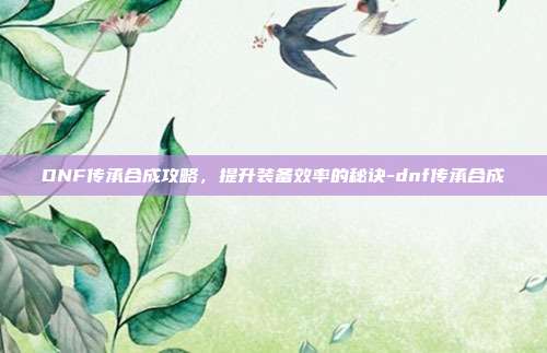 DNF传承合成攻略,提升装备效率的秘诀-dnf传承合成