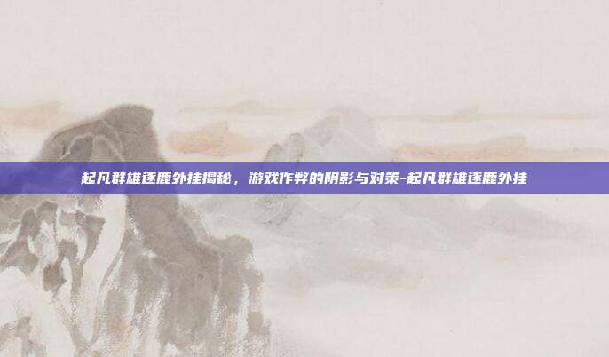 起凡群雄逐鹿外挂揭秘,游戏作弊的阴影与对策-起凡群雄逐鹿外挂