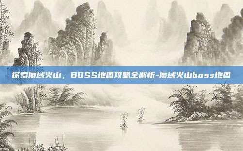 探索魔域火山,BOSS地图攻略全解析-魔域火山boss地图