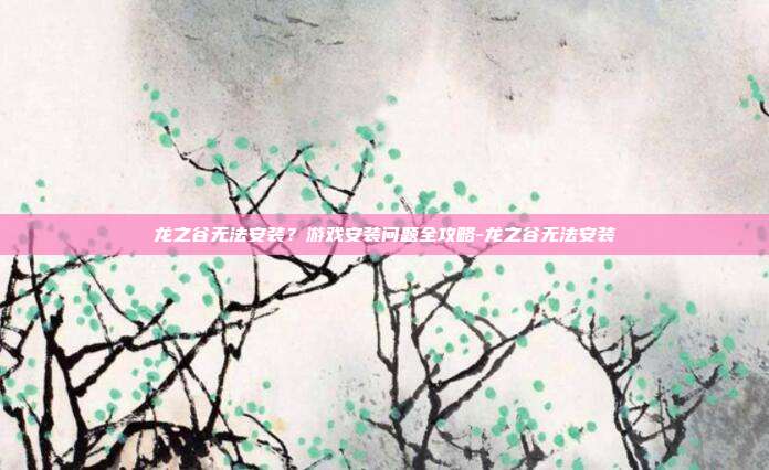 龙之谷无法安装?游戏安装问题全攻略-龙之谷无法安装