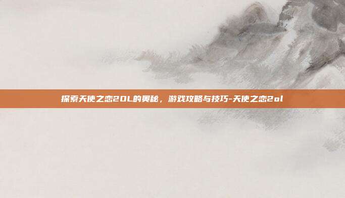 探索天使之恋2OL的奥秘,游戏攻略与技巧-天使之恋2ol