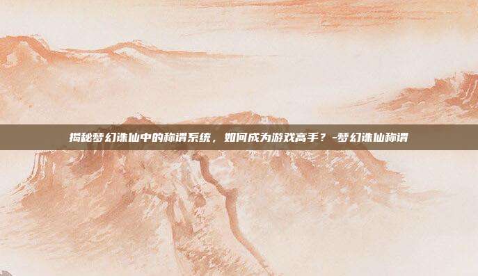 揭秘梦幻诛仙中的称谓系统,如何成为游戏高手?-梦幻诛仙称谓