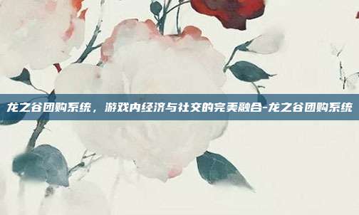 龙之谷团购系统,游戏内经济与社交的完美融合-龙之谷团购系统