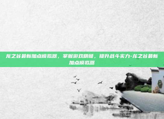 龙之谷最新加点模拟器,掌握游戏精髓,提升战斗实力-龙之谷最新加点模拟器