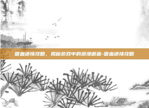 吸血迷情攻略,揭秘游戏中的浪漫邂逅-吸血迷情攻略