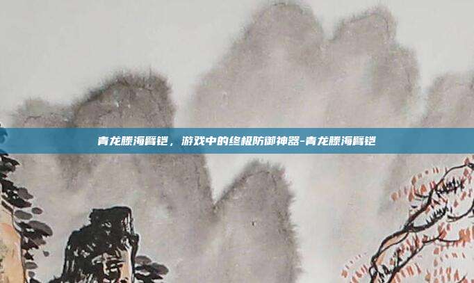 青龙滕海臂铠,游戏中的终极防御神器-青龙滕海臂铠