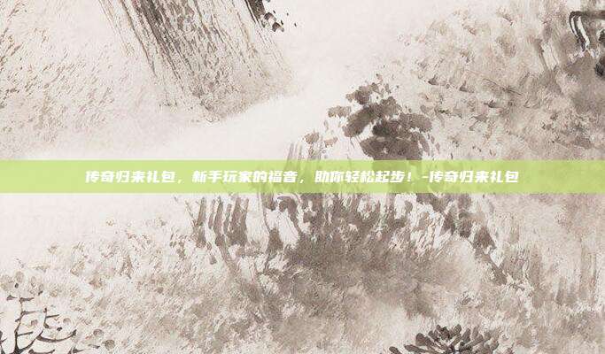 传奇归来礼包,新手玩家的福音,助你轻松起步!-传奇归来礼包