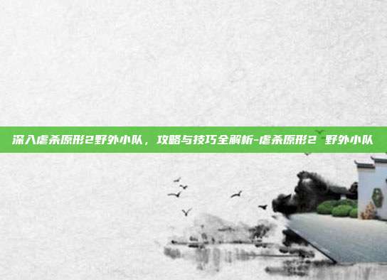 深入虐杀原形2野外小队,攻略与技巧全解析-虐杀原形2 野外小队