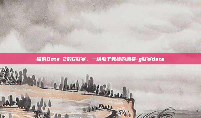 探索Dota 2的G联赛,一场电子竞技的盛宴-g联赛dota