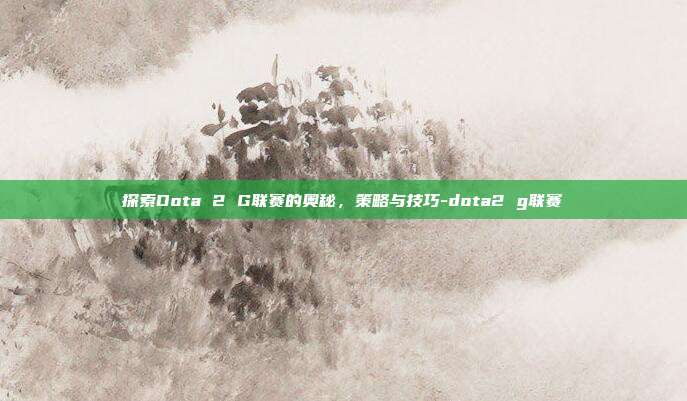探索Dota 2 G联赛的奥秘,策略与技巧-dota2 g联赛