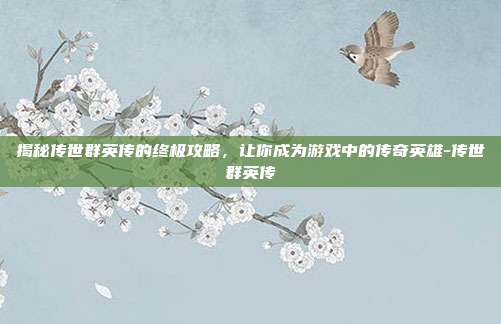 揭秘传世群英传的终极攻略,让你成为游戏中的传奇英雄-传世群英传
