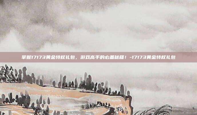 掌握17173黄金特权礼包,游戏高手的必备秘籍!-17173黄金特权礼包
