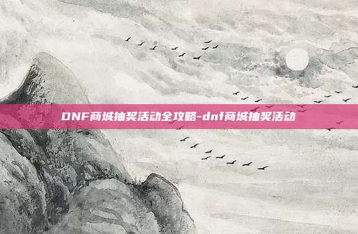 DNF商城抽奖活动全攻略-dnf商城抽奖活动
